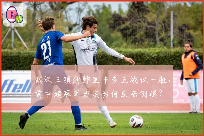 武汉三镇新帅里卡多五战仅一胜,前中超冠军班底为何反而倒退?