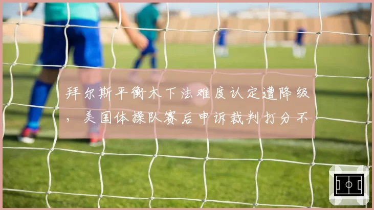 拜尔斯平衡木下法难度认定遭降级，美国体操队赛后申诉裁判打分不公
