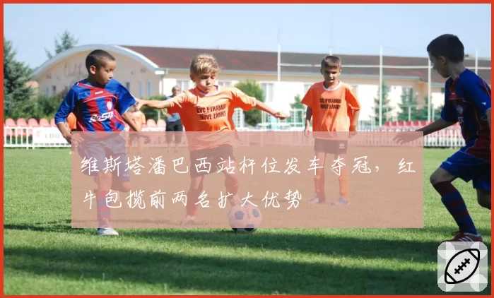 维斯塔潘巴西站杆位发车夺冠，红牛包揽前两名扩大优势