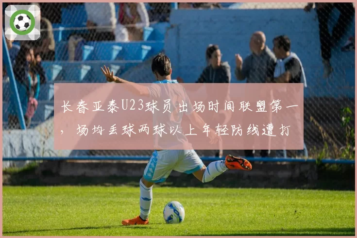 长春亚泰U23球员出场时间联盟第一，场均丢球两球以上年轻防线遭打爆