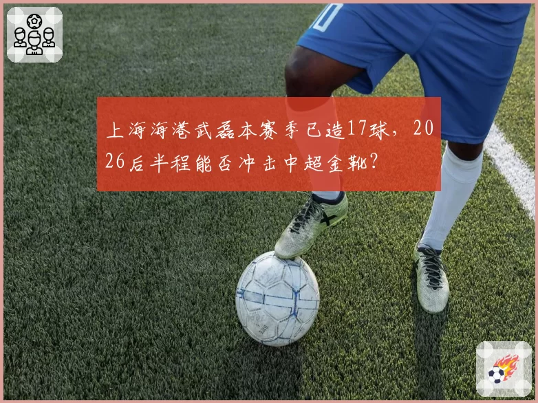 上海海港武磊本赛季已造17球，2026后半程能否冲击中超金靴？