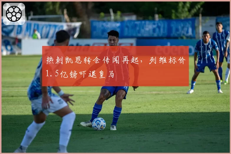 热刺凯恩转会传闻再起，列维标价1.5亿镑吓退皇马