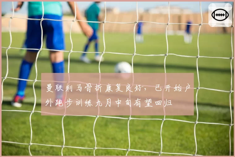 曼联利马骨折康复良好，已开始户外跑步训练九月中旬有望回归