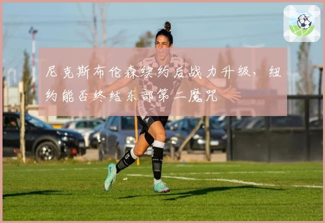 尼克斯布伦森续约后战力升级,纽约能否终结东部第二魔咒