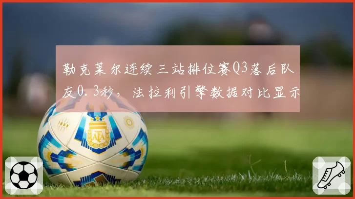 勒克莱尔连续三站排位赛Q3落后队友0.3秒,法拉利引擎数据对比显示异常