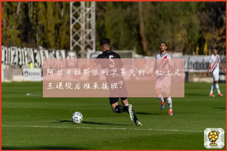 阿尔卡拉斯法网卫冕失利,红土之王退役后谁来接班?