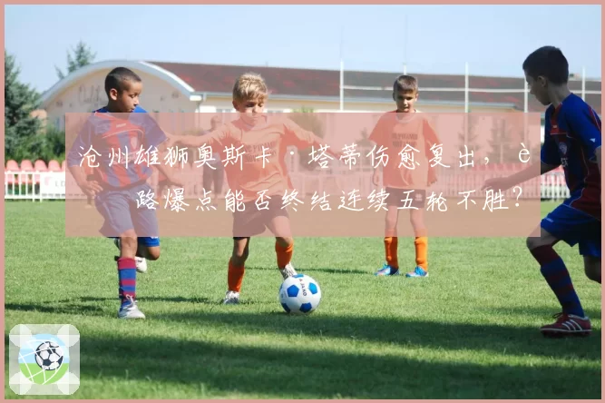 沧州雄狮奥斯卡·塔蒂伤愈复出,边路爆点能否终结连续五轮不胜?