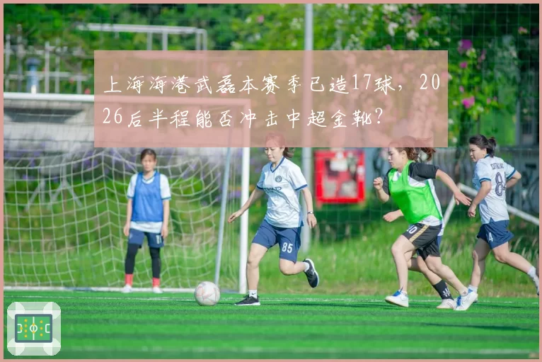 上海海港武磊本赛季已造17球，2026后半程能否冲击中超金靴？