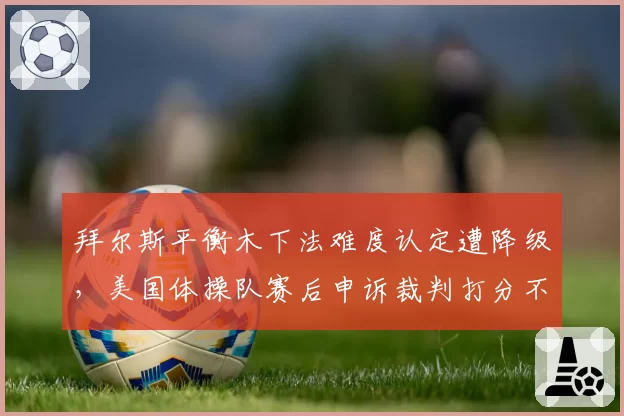 拜尔斯平衡木下法难度认定遭降级，美国体操队赛后申诉裁判打分不公