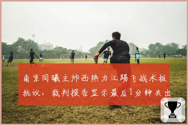 南京同曦主帅西热力江踢飞战术板抗议,裁判报告显示最后1分钟共出现4次错判