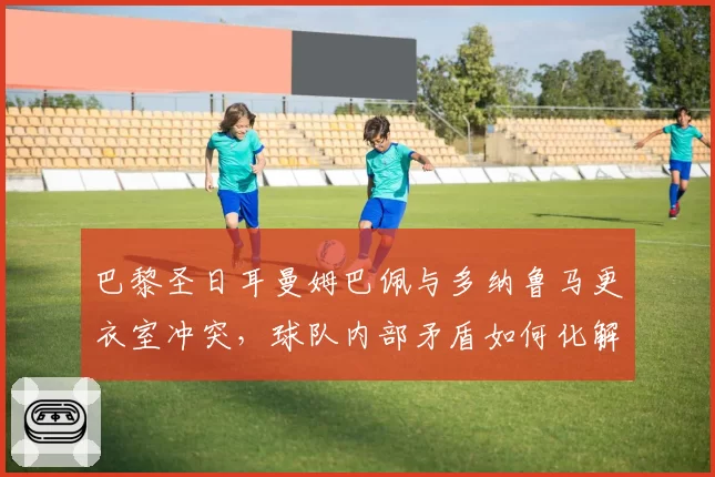 巴黎圣日耳曼姆巴佩与多纳鲁马更衣室冲突，球队内部矛盾如何化解？