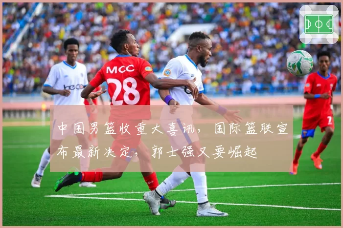 中国男篮收重大喜讯，国际篮联宣布最新决定，郭士强又要崛起