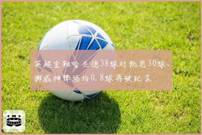 英超金靴哈兰德38球对凯恩30球,挪威神锋场均0.8球再破纪录