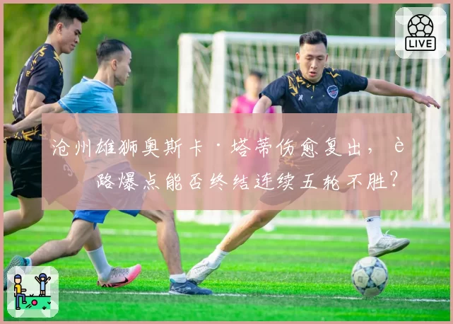 沧州雄狮奥斯卡·塔蒂伤愈复出，边路爆点能否终结连续五轮不胜？