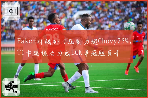 Faker对线补刀压制力超Chovy25%,T1中路统治力成LCK争冠胜负手