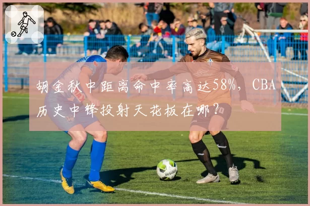 胡金秋中距离命中率高达58%，CBA历史中锋投射天花板在哪？