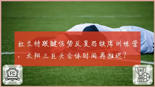 杜兰特跟腱伤势反复恐缺席训练营，太阳三巨头合体时间再推迟？