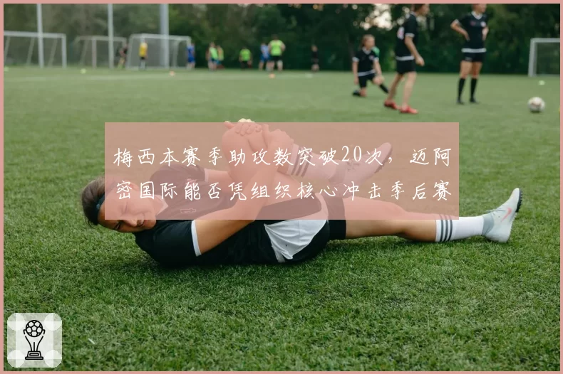 梅西本赛季助攻数突破20次,迈阿密国际能否凭组织核心冲击季后赛?