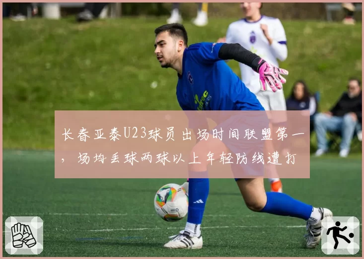 长春亚泰U23球员出场时间联盟第一，场均丢球两球以上年轻防线遭打爆