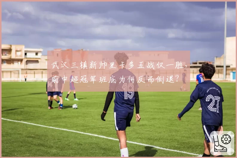 武汉三镇新帅里卡多五战仅一胜，前中超冠军班底为何反而倒退？