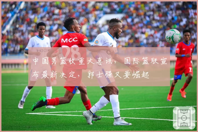 中国男篮收重大喜讯，国际篮联宣布最新决定，郭士强又要崛起
