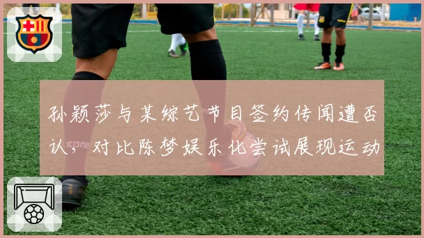 孙颖莎与某综艺节目签约传闻遭否认，对比陈梦娱乐化尝试展现运动员品牌塑造差异
