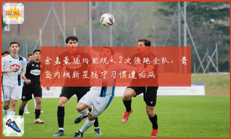 余嘉豪场均犯规4.2次领跑全队，青岛内线新星防守习惯遭诟病