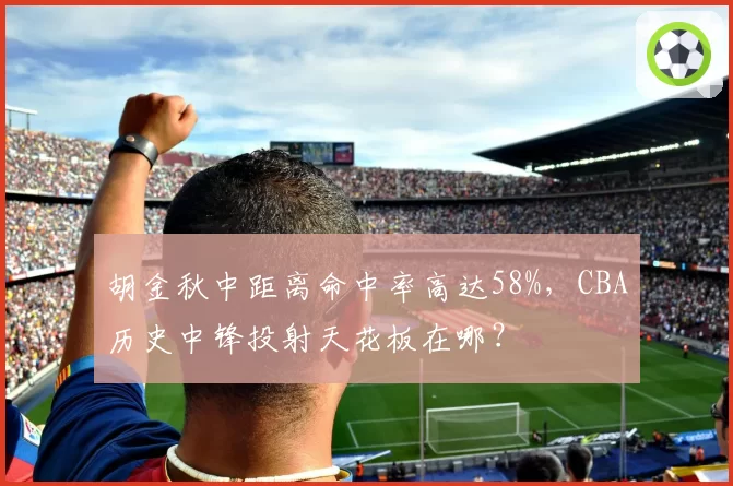 胡金秋中距离命中率高达58%，CBA历史中锋投射天花板在哪？