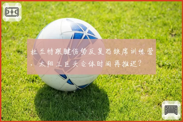 杜兰特跟腱伤势反复恐缺席训练营，太阳三巨头合体时间再推迟？