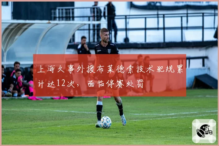 上海久事外援布莱德索技术犯规累计达12次,面临停赛处罚