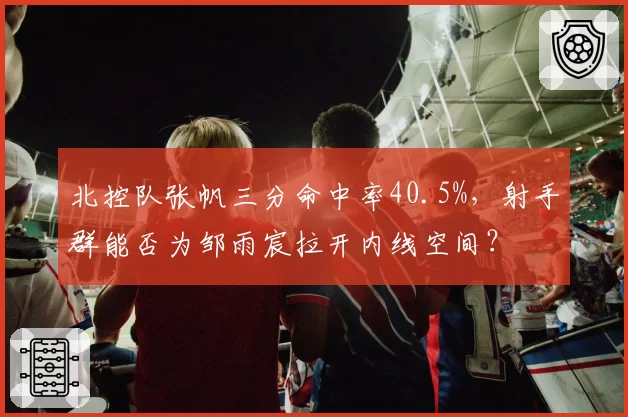 北控队张帆三分命中率40.5%，射手群能否为邹雨宸拉开内线空间？