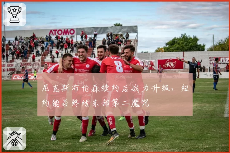 尼克斯布伦森续约后战力升级,纽约能否终结东部第二魔咒